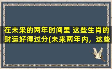 在未来的两年时间里 这些生肖的财运好得过分(未来两年内，这些生肖的财运太旺了！)